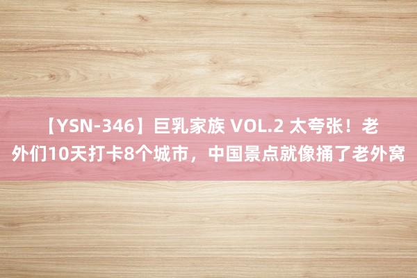 【YSN-346】巨乳家族 VOL.2 太夸张！老外们10天打卡8个城市，中国景点就像捅了老外窝