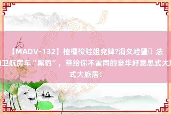 【MADV-132】楂樼礆銈姐兗銉?涓夊崄璺法 实拍卫航房车“黑豹”，带给你不雷同的豪华好意思式大旅居！