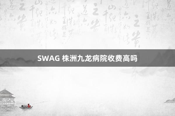 SWAG 株洲九龙病院收费高吗