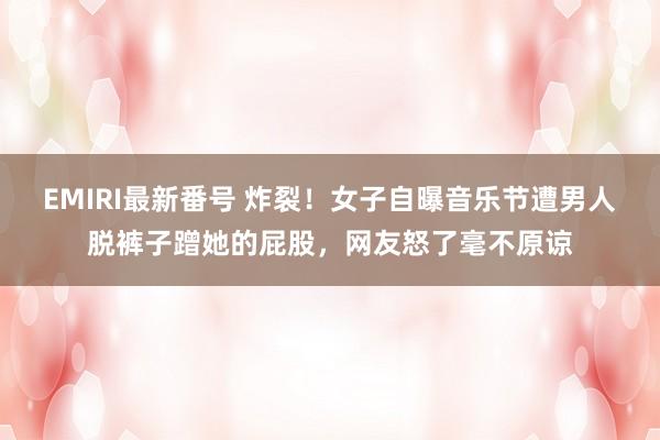 EMIRI最新番号 炸裂！女子自曝音乐节遭男人脱裤子蹭她的屁股，网友怒了毫不原谅