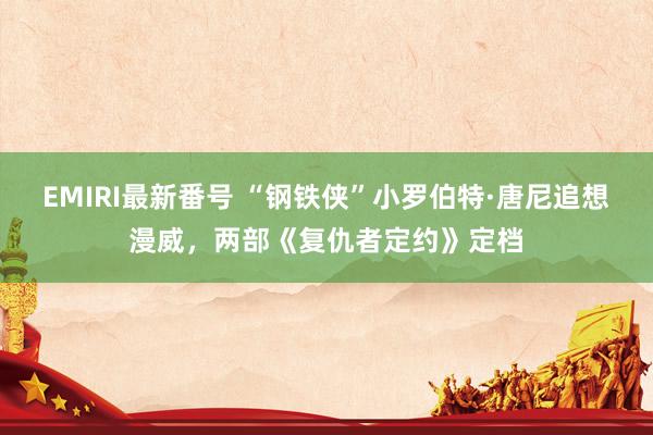 EMIRI最新番号 “钢铁侠”小罗伯特·唐尼追想漫威，两部《复仇者定约》定档