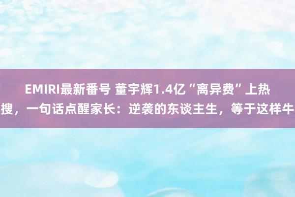 EMIRI最新番号 董宇辉1.4亿“离异费”上热搜，一句话点醒家长：逆袭的东谈主生，等于这样牛