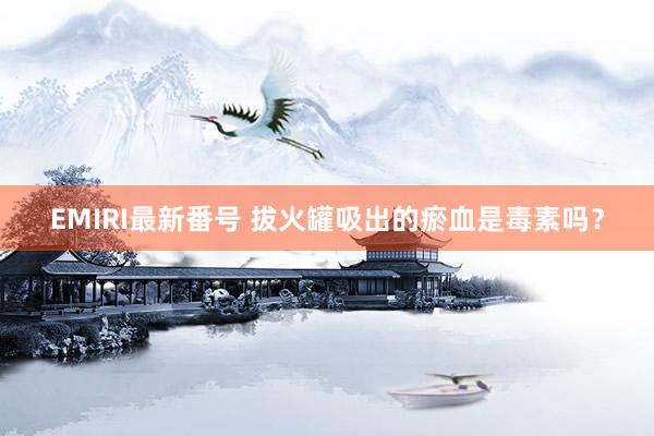 EMIRI最新番号 拔火罐吸出的瘀血是毒素吗？