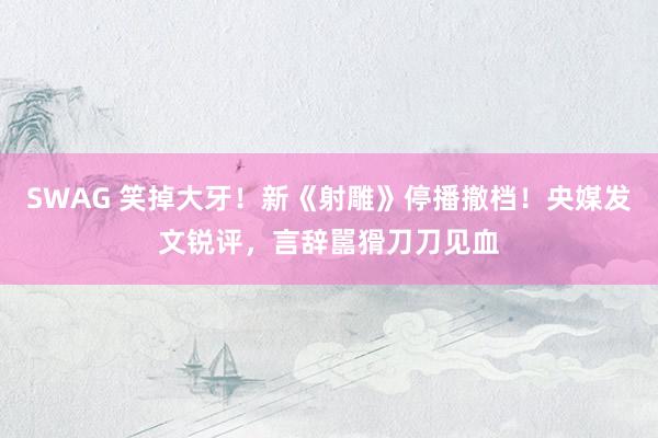 SWAG 笑掉大牙！新《射雕》停播撤档！央媒发文锐评，言辞嚚猾刀刀见血