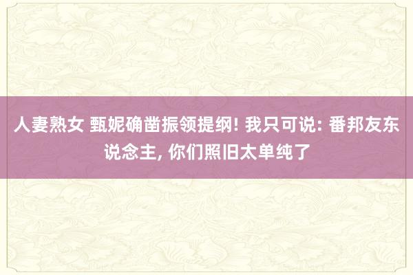 人妻熟女 甄妮确凿振领提纲! 我只可说: 番邦友东说念主， 你们照旧太单纯了