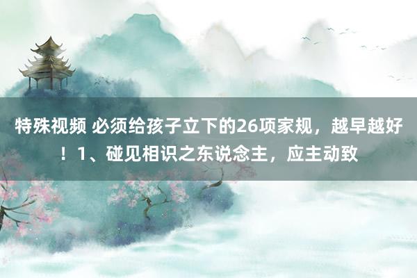 特殊视频 必须给孩子立下的26项家规,越早越好!1、碰见相识之东说念主,应主动致