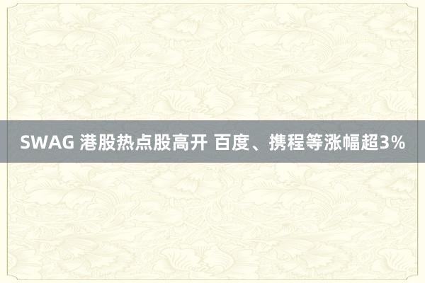 SWAG 港股热点股高开 百度、携程等涨幅超3%