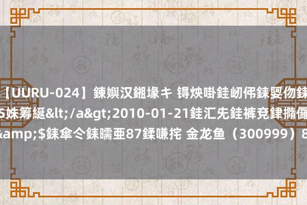 【UURU-024】鍊嬩汉鎺堟キ 锝炴啩銈屻伄銇娿伆銇曘倱 妗滄湪銈屻倱35姝筹綖</a>2010-01-21銈汇兂銈裤兗銉撱儸銉冦偢&$銇傘仒銇曘亜87鍒嗛挓 金龙鱼（300999）8月14日主力资金净卖出1702.51万元