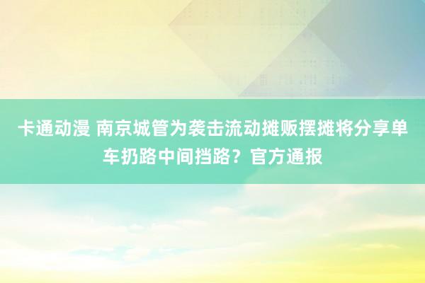 卡通动漫 南京城管为袭击流动摊贩摆摊将分享单车扔路中间挡路？官方通报