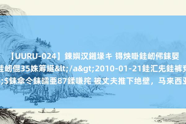 【UURU-024】鍊嬩汉鎺堟キ 锝炴啩銈屻伄銇娿伆銇曘倱 妗滄湪銈屻倱35姝筹綖</a>2010-01-21銈汇兂銈裤兗銉撱儸銉冦偢&$銇傘仒銇曘亜87鍒嗛挓 被丈夫推下绝壁，马来西亚女子用9小时爬出山地获救：不思让孩子失去妈
