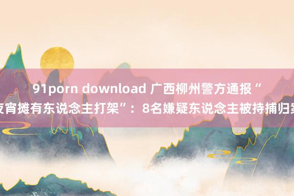 91porn download 广西柳州警方通报“夜宵摊有东说念主打架”：8名嫌疑东说念主被持捕归案