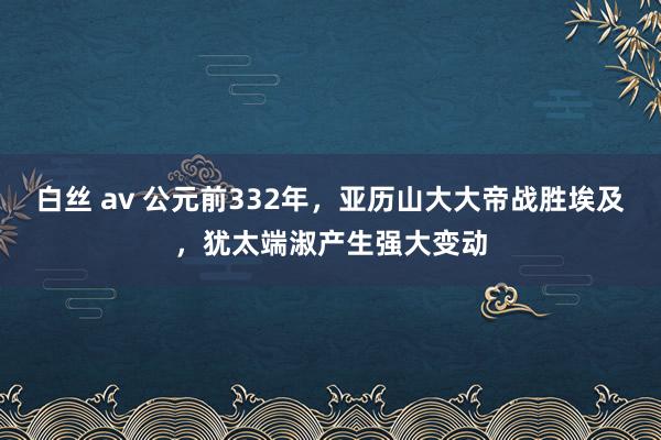 白丝 av 公元前332年，亚历山大大帝战胜埃及，犹太端淑产生强大变动
