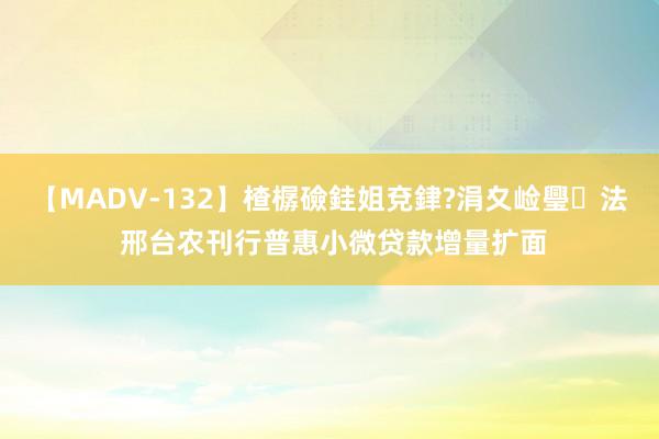 【MADV-132】楂樼礆銈姐兗銉?涓夊崄璺法 邢台农刊行普惠小微贷款增量扩面