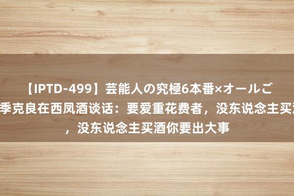 【IPTD-499】芸能人の究極6本番×オールごっくん AYA 季克良在西凤酒谈话：要爱重花费者，没东说念主买酒你要出大事