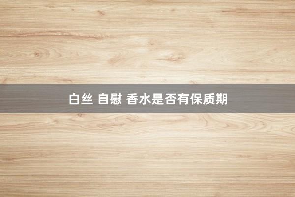 白丝 自慰 香水是否有保质期