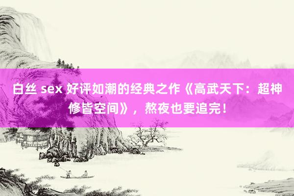 白丝 sex 好评如潮的经典之作《高武天下：超神修皆空间》，熬夜也要追完！