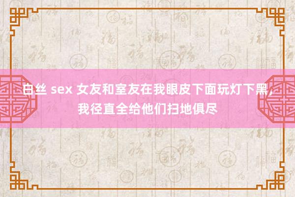 白丝 sex 女友和室友在我眼皮下面玩灯下黑，我径直全给他们扫地俱尽