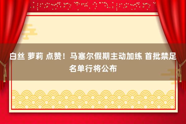 白丝 萝莉 点赞！马塞尔假期主动加练 首批禁足名单行将公布