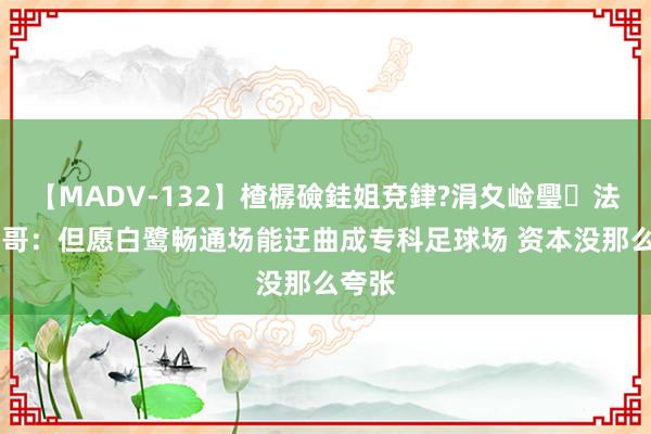 【MADV-132】楂樼礆銈姐兗銉?涓夊崄璺法 退钱哥：但愿白鹭畅通场能迂曲成专科足球场 资本没那么夸张