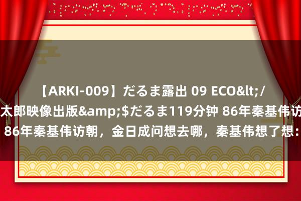【ARKI-009】だるま露出 09 ECO</a>2008-06-19桃太郎映像出版&$だるま119分钟 86年秦基伟访朝，金日成问想去哪，秦基伟想了想：再去一回上甘岭