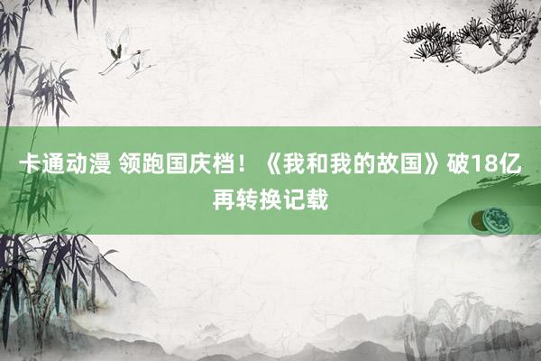 卡通动漫 领跑国庆档！《我和我的故国》破18亿再转换记载