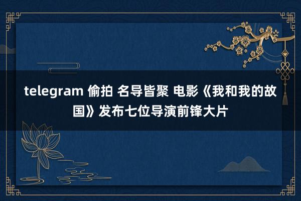 telegram 偷拍 名导皆聚 电影《我和我的故国》发布七位导演前锋大片