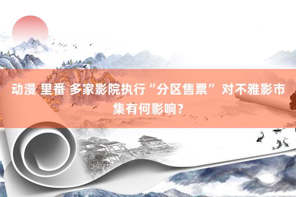动漫 里番 多家影院执行“分区售票” 对不雅影市集有何影响？