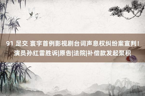 91 足交 寰宇首例影视剧台词声息权纠纷案宣判！演员孙红雷胜诉|原告|法院|补偿款发起聚积