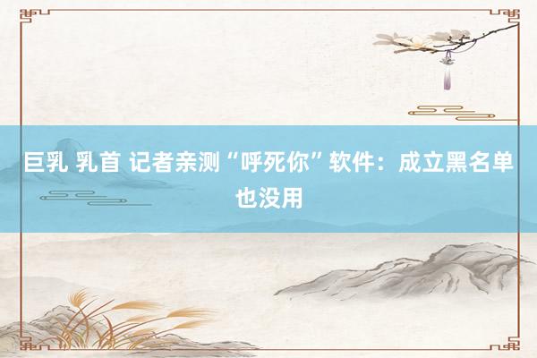 巨乳 乳首 记者亲测“呼死你”软件：成立黑名单也没用