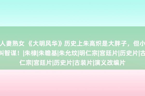 人妻熟女 《大明风华》历史上朱高炽是大胖子，但小数皆不无能，那叫智谋！|朱棣|朱瞻基|朱允炆|明仁宗|宫廷片|历史片|古装片|演义改编片