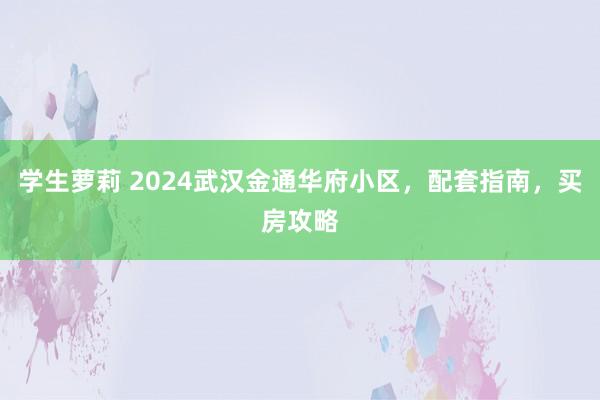 学生萝莉 2024武汉金通华府小区，配套指南，买房攻略