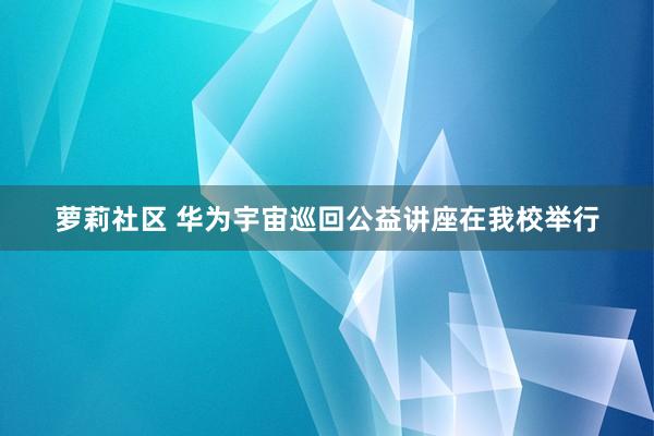 萝莉社区 华为宇宙巡回公益讲座在我校举行
