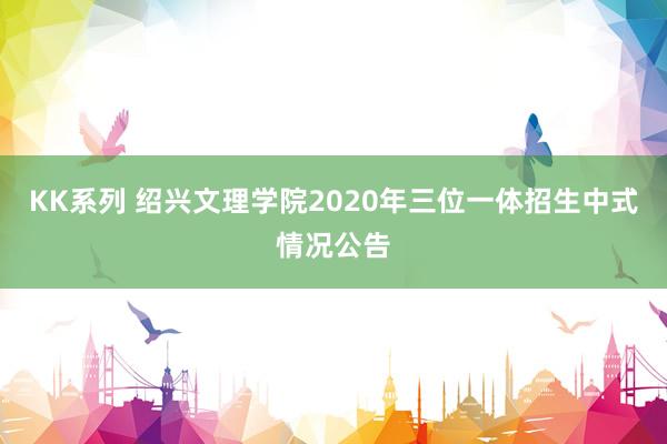 KK系列 绍兴文理学院2020年三位一体招生中式情况公告