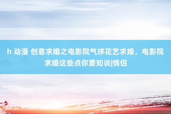 h 动漫 创意求婚之电影院气球花艺求婚，电影院求婚这些点你要知谈|情侣