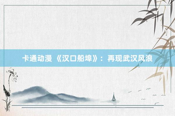 卡通动漫 《汉口船埠》：再现武汉风浪
