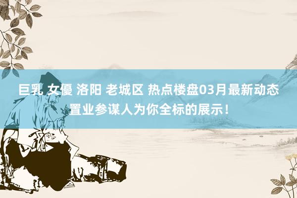 巨乳 女優 洛阳 老城区 热点楼盘03月最新动态置业参谋人为你全标的展示！