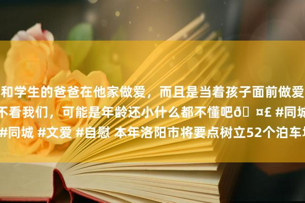 和学生的爸爸在他家做爱，而且是当着孩子面前做爱，太刺激了，孩子完全不看我们，可能是年龄还小什么都不懂吧🤣 #同城 #文爱 #自慰 本年洛阳市将要点树立52个泊车场 智能泊车场34处