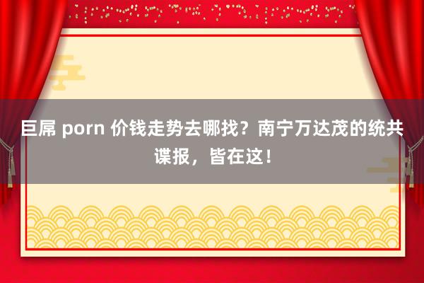 巨屌 porn 价钱走势去哪找？南宁万达茂的统共谍报，皆在这！