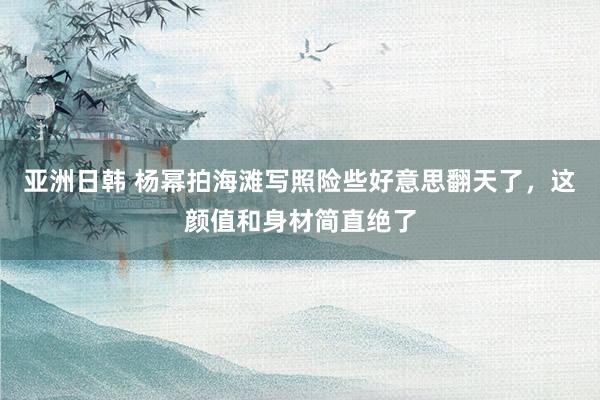 亚洲日韩 杨幂拍海滩写照险些好意思翻天了，这颜值和身材简直绝了