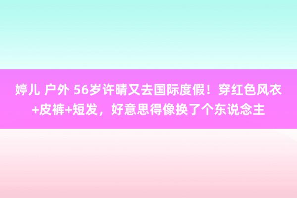 婷儿 户外 56岁许晴又去国际度假！穿红色风衣+皮裤+短发，好意思得像换了个东说念主