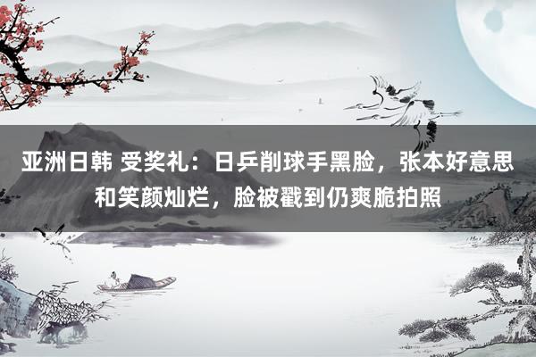 亚洲日韩 受奖礼：日乒削球手黑脸，张本好意思和笑颜灿烂，脸被戳到仍爽脆拍照