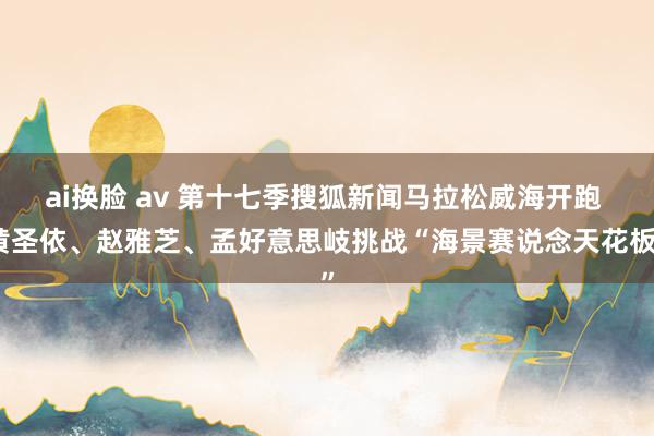 ai换脸 av 第十七季搜狐新闻马拉松威海开跑 黄圣依、赵雅芝、孟好意思岐挑战“海景赛说念天花板”
