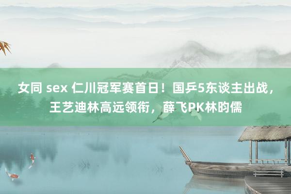 女同 sex 仁川冠军赛首日！国乒5东谈主出战，王艺迪林高远领衔，薛飞PK林昀儒