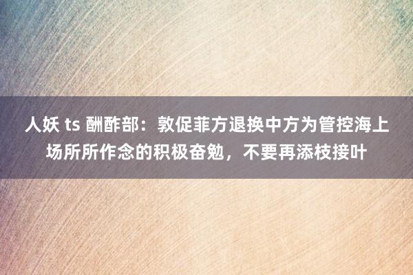 人妖 ts 酬酢部：敦促菲方退换中方为管控海上场所所作念的积极奋勉，不要再添枝接叶