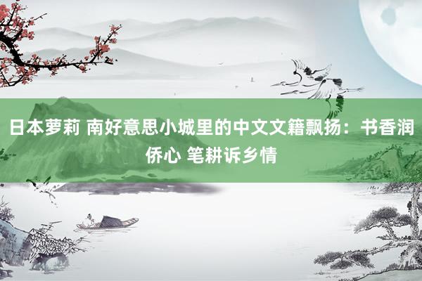 日本萝莉 南好意思小城里的中文文籍飘扬：书香润侨心 笔耕诉乡情