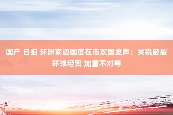 国产 自拍 环球南边国度在市欢国发声：关税破裂环球经贸 加重不对等