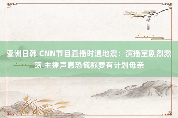 亚洲日韩 CNN节目直播时遇地震：演播室剧烈激荡 主播声息恐慌称要有计划母亲