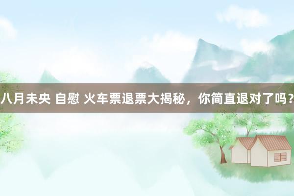 八月未央 自慰 火车票退票大揭秘，你简直退对了吗？