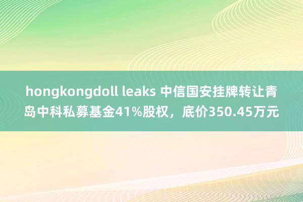 hongkongdoll leaks 中信国安挂牌转让青岛中科私募基金41%股权，底价350.45万元