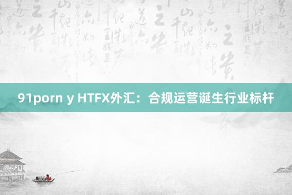 91porn y HTFX外汇：合规运营诞生行业标杆